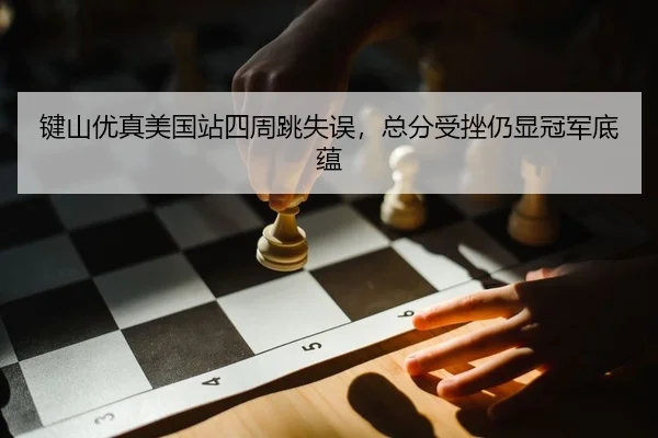 键山优真美国站四周跳失误，总分受挫仍显冠军底蕴